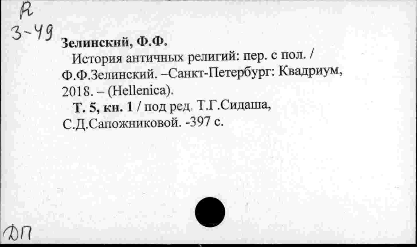 ﻿Зелинский, Ф.Ф.
История античных религий: пер. с пол. / Ф.Ф.Зелинский. -Санкт-Петербург: Квадриум, 2018. - (НеПешса).
Т. 5, кн. 1 / под ред. Т.Г.Сидаша, С.Д.Сапожниковой. -397 с.